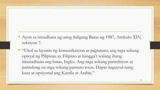 • Ayon sa itinadhana ng ating Saligang Batas ng 1987, Artikulo XIV,
seksiyon 7.
• “Ukol sa layunin ng komunikasyon at pagtuturo, ang mga wikang
opisyal ng Pilipinas ay Filipino at hangga’t walang ibang
itinatadhana ang batas, Ingles. Ang mga wikang panrehiyon ay
pantulong na mga wikang panturo roon. Dapat itaguyod nang
kusa at opsiyonal ang Kastila at Arabic.”
30
 