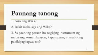 Paunang tanong
1. Ano ang Wika?
2. Bakit mahalaga ang Wika?
3. Sa paanong paraan ito nagiging instrument ng
mabisang komunikasyon, kapayapaan, at mabuting
pakikipagkapwa-tao?
8
 