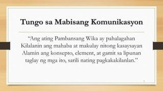 Tungo sa Mabisang Komunikasyon
“Ang ating Pambansang Wika ay pahalagahan
Kilalanin ang mahaba at makulay nitong kasaysayan
Alamin ang konsepto, element, at gamit sa lipunan
taglay ng mga ito, sarili nating pagkakakilanlan.”
9
 