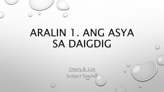 ARALIN 1. ANG ASYA
SA DAIGDIG
Cherry B. Lim
SubjectTeacher
 