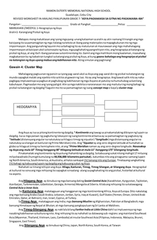 RAMON DUTERTE MEMORIAL NATIONAL HIGH SCHOOL
Guadalupe, Cebu City
REVISED WORKSHEET IN ARALING PANLIPUNAN GRADE 7-“ASYA:PAGKAKAISA SA GITNA NG PAGKAKAIBA-IBA”
Pangalan: __________________________________ Grado at Pangkat:____________________Petsa: ______________
MARKAHAN I/MODYUL 1-HeograpiyangAsya
Aralin1- KarangiangPisikal ngAsya
Matapos mongmatuklasanang iyongmgapang-unangkalaamansaaralinay atin namanglilinanginangmga
kaisipangitosapamamagitanng mga ilalatagnatekstoat ibang pang materyalesnamapagkukunanmongmga
impormasyon.Angpangunahinglayuninmosabahagingitoay matutunanat maunawaanang mga mahahalagang
impormasyonatkaisipanukol sakonseptongAsya,mgapaghahatingpangrehiyonnito,angheograpiyaatkatangiang
pisikal ngAsya,at ang iba't-ibangpananawsakontinentengito.Gamitangmgamalilikommongkaalaman,inaasahang
magkakaroonka ng kabatirantungkol sakatangiangpisikal ngAsya,atkung gaano kahalagaangheograpiyaatpisikal
na katangianngAsya upangmabuoangkabihasnannito. Atingsimulanangpaglinang!
Gawain 4: Cluster Map
Mahalagang pagtuunanngpansinsa iyongpag-aaral ukol sa Asyaang pag-aaral dinng pisikal nakatangianng
mundosapagkatmalaki ang epektonitosakilosatgawainng tao. Itoay ang heograpiya.Angbawatsaliknitoay naka-
pagbigayimpluwensyasapagbuoat paghubogng kabihasnanngmga Asyanoat patuloynahumuhubogsakanilang
kabuhayan.Pagmasdanmoang iyongpaligid.Alinsamganakikitaonararanasan mo ang maituturingmongbahagi ng
pisikal nakatangianngdaigdig?Sagutinmoitosa pamamagitanng isang concept map o kaya'y cluster map.
AngAsya ay isasa pitongkontinentengdaigdig.*Kontinenteangtawag sa pinakamalakingdibisyonnglupainsa
daigdig.Isasa mga paraan ng pagkuhang lokasyonngisangkontinenteatbansaay sa pamamagitanng pagtukoyng
*latitude(distansyangangularnanatutukoysahilagao timogng equator) *longitude(mgadistansyangangularna
natutukoysasilanganat kanluranngPrime Meridian) nito.Ang *Equatoray ang zero-degreelatitude athumahati sa
globosa hilagaat timogna hemisphere nito,atang *Prime Meridian naman ay ang zero-degreelongitude. Nasasakop
ng Asyaang mula10° Timog hanggang90° Hilaganglatitudeat mula11° hanggang175° Silangang longitude.
Pinakamalaki angkontinente ngAsyakungihahambingsadaigdig.Sakabuuangsukatnitongmahigit17 milyong
milyakwadrado(humigitkumulangna 44,936,000 kilometroparisukat), katumbasnitoang pinagsama-samanglupain
ng NorthAmerica,SouthAmerica,atAustralia,athalossankapat (¼) lamangnitoang Europe.Tinatayangsangkatlong
(⅓) bahagi ng kabuuanglupainngdaigdigangkabuuangsukat ngAsya.
Nahahati sa limangrehiyonangAsya: Hilaga,Kanluran, Timog, Timog Silangan,at Silangang Asya. Heograpikal
at kultural na sonaang mga rehiyongitosapagkatisinaalang -alangsapaghahatingitoangpisikal,historikal atkultural
na aspeto.
AngHilagang Asya ay binubuongmga bansangdating Soviet Central Asia (Kazakhstan,Kyrgyzstan,Tajikistan,
Azerbaijan,Turkmenistan,Uzbekistan,Georgia,Armenia) MongoliaatSiberia.Kilalaangrehiyongitosakatawagang
Central Asia o Inner Asia.
Sa Kanlurang Asya matatagpuanang hanggananng mga kontinentengAfrica,AsyaatEuropa.Dito nakalatag
ang mga bansangArabo(Saudi Arabia,Lebanon,Jordan,Syria,Iraqat Kuwait),Gulf States(Yemen,Oman,UnitedArab
Emirates,Qatar,at Bahrain),Iran,Israel,Cyprus,atTurkey.
SaTimog Asya matatagpuanang India;mga bansangMuslimngAfghanistan,PakistanatBangladesh;mga
bansangHimalayanngNepal at Bhutan;at mga bansang pangkapuluanngSri Lanka at Maldives.
AngTimog-Silangang Asya ay nakilalabilangFartherIndiaat Little Chinadahil saimpluwensyangmga
nasabingkabihasnansakulturangnito.Ang rehiyongitoaynahahati sa dalawangsub-regions:angmainlandSoutheast
Asia(Myanmar,Thailand,Vietnam, Laos,Cambodia) atinsularSoutheastAsia(Pilipinas,Indonesia, Malaysia,Brunei,
Singapore,EastTimor).
Ang Silangang Asya ay binubuongChina,Japan,NorthKorea,SouthKorea,at Taiwan
HEOGRAPIYA
 