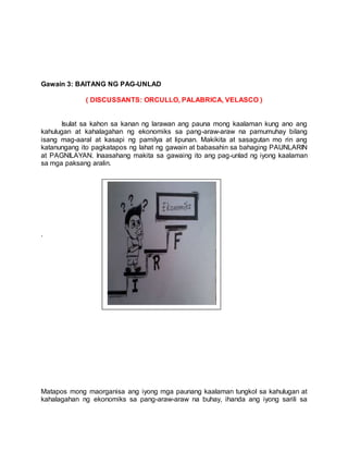 Gawain 3: BAITANG NG PAG-UNLAD
( DISCUSSANTS: ORCULLO, PALABRICA, VELASCO )
Isulat sa kahon sa kanan ng larawan ang pauna mong kaalaman kung ano ang
kahulugan at kahalagahan ng ekonomiks sa pang-araw-araw na pamumuhay bilang
isang mag-aaral at kasapi ng pamilya at lipunan. Makikita at sasagutan mo rin ang
katanungang ito pagkatapos ng lahat ng gawain at babasahin sa bahaging PAUNLARIN
at PAGNILAYAN. Inaasahang makita sa gawaing ito ang pag-unlad ng iyong kaalaman
sa mga paksang aralin.
.
Matapos mong maorganisa ang iyong mga paunang kaalaman tungkol sa kahulugan at
kahalagahan ng ekonomiks sa pang-araw-araw na buhay, ihanda ang iyong sarili sa
 