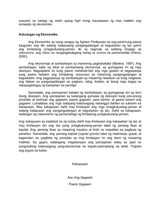 susunod na bahagi ng aralin upang higit mong maunawaan ng mas malalim ang
konsepto ng ekonomiks.
.
Kahulugan ng Ekonomiks
Ang Ekonomiks ay isang sangay ng Agham Panlipunan na nag-aaral kung paano
tutugunan ang tila walang katapusang pangangailangan at kagustuhan ng tao gamit
ang limitadong pinagkukunang-yaman. Ito ay nagmula sa salitang Griyego na
oikonomia, ang oikos na nangangahulugang bahay at nomos na pamamahala (Viloria,
2000).
Ang ekonomiya at sambahayan ay maraming pagkakatulad (Mankiw, 1997). Ang
sambahayan, tulad ng lokal at pambansang ekonomiya, ay gumagawa rin ng mga
desisyon. Nagpaplano ito kung paano mahahati-hati ang mga gawain at nagpapasya
kung paano hahatiin ang limitadong resources sa maraming pangangailangan at
kagustuhan. Ang pagpapasya ng sambahayan ay maaaring nakatuon sa kung magkano
ang ilalaan sa pangangailangan sa pagkain, tubig, tirahan, at ibang mga bagay na
nakapagbibigay ng kasiyahan sa pamilya.
Samantala, ang pamayanan katulad ng sambahayan, ay gumaganap din ng iba’t
ibang desisyon. Ang pamayanan ay kailangang gumawa ng desisyon kung ano-anong
produkto at serbisyo ang gagawin, paano gagawin, para kanino, at gaano karami ang
gagawin. Lumalabas ang mga batayang katanungang nabanggit dahilan sa suliranin sa
kakapusan. May kakapusan dahil may limitasyon ang mga pinagkukunang-yaman at
walang katapusan ang pangangailangan at kagustuhan ng tao. Dahil sa kakapusan,
kailangan ng mekanismo ng pamamahagi ng limitadong pinagkukunang-yaman.
Ang kakapusan ay kaakibat na ng buhay dahil may limitasyon ang kakayahan ng tao at
may limitasyon din ang iba pang pinagkukunang-yaman tulad ng yamang likas at
kapital. Ang yamang likas ay maaaring maubos at hindi na mapalitan sa paglipas ng
panahon. Samantala, ang yamang kapital (capital goods) tulad ng makinarya, gusali, at
kagamitan sa paglikha ng produkto ay may limitasyon rin ang dami ng maaaring
malikha. Sa gayon, kailangang magdesisyon ang pamayanan batay sa apat na
pangunahing katanungang pang-ekonomiya na kapaki-pakinabang sa lahat. Tingnan
ang pigura sa ibaba.
Kakapusan
Ano Ang Gagawin
Paano Gagawin
 
