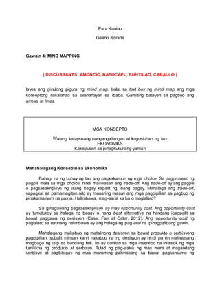 Para Kanino
Gaano Karami
Gawain 4: MIND MAPPING
( DISCUSSANTS: AMONCIO, BATOCAEL, BUNTILAO, CABALLO )
Iayos ang ginulong pigura ng mind map. Isulat sa text box ng mind map ang mga
konseptong nakalahad sa talahanayan sa ibaba. Gamiting batayan sa pagbuo ang
arrows at lines.
MGA KONSEPTO
Walang katapusang pangangailangan at kagustuhan ng tao
EKONOMIKS
Kakapusan sa pinagkukunang-yaman
Mahahalagang Konsepto sa Ekonomiks
Bahagi na ng buhay ng tao ang pagkakaroon ng mga choice. Sa pagproseso ng
pagpili mula sa mga choice, hindi maiiwasan ang trade-off. Ang trade-off ay ang pagpili
o pagsasakripisyo ng isang bagay kapalit ng ibang bagay. Mahalaga ang trade-off,
sapagkat sa pamamagitan nito ay maaaring masuri ang mga pagpipilian sa pagbuo ng
pinakamainam na pasya. Halimbawa, mag-aaral ka ba o maglalaro?
Sa ginagawang pagsasakriprisyo ay may opportunity cost. Ang opportunity cost
ay tumutukoy sa halaga ng bagay o nang best alternative na handang ipagpalit sa
bawat paggawa ng desisyon (Case, Fair at Oster, 2012). Ang opportunity cost ng
paglalaro sa naunang halimbawa ay ang halaga ng pag-aral na ipinagpalibang gawin.
Mahalagang makabuo ng matalinong desisyon sa bawat produkto o serbisyong
pagpipilian, subalit minsan kahit nakabuo na ng desisyon ay hindi pa rin maiiwasang
magbago ng isip sa bandang huli. Ito ay dahilan sa mga insentibo na iniaalok ng mga
lumilikha ng produkto at serbisyo. Tulad ng pag-aalok ng mas mura at magandang
serbisyo at pagbibigay ng mas maraming pakinabang sa bawat pagkonsumo ng
 