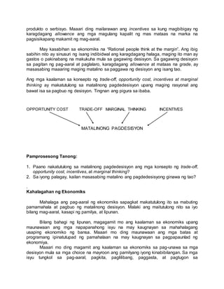 produkto o serbisyo. Maaari ding mailarawan ang incentives sa kung magbibigay ng
karagdagang allowance ang mga magulang kapalit ng mas mataas na marka na
pagsisikapang makamit ng mag-aaral.
May kasabihan sa ekonomiks na “Rational people think at the margin”. Ang ibig
sabihin nito ay sinusuri ng isang indibidwal ang karagdagang halaga, maging ito man ay
gastos o pakinabang na makukuha mula sa gagawing desisyon. Sa gagawing desisyon
sa pagitan ng pag-aaral at paglalaro, karagdagang allowance at mataas na grade, ay
masasabing maaaring maging matalino sa paggawa ng desisyon ang isang tao.
Ang mga kaalaman sa konsepto ng trade-off, opportunity cost, incentives at marginal
thinking ay makatutulong sa matalinong pagdedesisyon upang maging rasyonal ang
bawat isa sa pagbuo ng desisyon. Tingnan ang pigura sa ibaba.
OPPORTUNITY COST TRADE-OFF MARGINAL THINKING INCENTIVES
MATALINONG PAGDESISYON
Pamprosesong Tanong:
1. Paano nakatutulong sa matalinong pagdedesisyon ang mga konsepto ng trade-off,
opportunity cost, incentives, at marginal thinking?
2. Sa iyong palagay, kailan masasabing matalino ang pagdedesisyong ginawa ng tao?
.
Kahalagahan ng Ekonomiks
Mahalaga ang pag-aaral ng ekonomiks sapagkat makatutulong ito sa mabuting
pamamahala at pagbuo ng matalinong desisyon. Malaki ang maitutulong nito sa iyo
bilang mag-aaral, kasapi ng pamilya, at lipunan.
Bilang bahagi ng lipunan, magagamit mo ang kaalaman sa ekonomiks upang
maunawaan ang mga napapanahong isyu na may kaugnayan sa mahahalagang
usaping ekonomiko ng bansa. Maaari mo ding maunawaan ang mga batas at
programang ipinatutupad ng pamahalaan na may kaugnayan sa pagpapaunlad ng
ekonomiya.
Maaari mo ding magamit ang kaalaman sa ekonomiks sa pag-unawa sa mga
desisyon mula sa mga choice na mayroon ang pamilyang iyong kinabibilangan. Sa mga
isyu tungkol sa pag-aaral, pagkita, paglilibang, paggasta, at pagtugon sa
 
