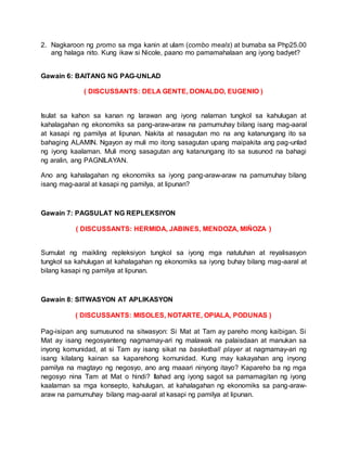 2. Nagkaroon ng promo sa mga kanin at ulam (combo meals) at bumaba sa Php25.00
ang halaga nito. Kung ikaw si Nicole, paano mo pamamahalaan ang iyong badyet?
Gawain 6: BAITANG NG PAG-UNLAD
( DISCUSSANTS: DELA GENTE, DONALDO, EUGENIO )
Isulat sa kahon sa kanan ng larawan ang iyong nalaman tungkol sa kahulugan at
kahalagahan ng ekonomiks sa pang-araw-araw na pamumuhay bilang isang mag-aaral
at kasapi ng pamilya at lipunan. Nakita at nasagutan mo na ang katanungang ito sa
bahaging ALAMIN. Ngayon ay muli mo itong sasagutan upang maipakita ang pag-unlad
ng iyong kaalaman. Muli mong sasagutan ang katanungang ito sa susunod na bahagi
ng aralin, ang PAGNILAYAN.
Ano ang kahalagahan ng ekonomiks sa iyong pang-araw-araw na pamumuhay bilang
isang mag-aaral at kasapi ng pamilya, at lipunan?
Gawain 7: PAGSULAT NG REPLEKSIYON
( DISCUSSANTS: HERMIDA, JABINES, MENDOZA, MIÑOZA )
Sumulat ng maikling repleksiyon tungkol sa iyong mga natutuhan at reyalisasyon
tungkol sa kahulugan at kahalagahan ng ekonomiks sa iyong buhay bilang mag-aaral at
bilang kasapi ng pamilya at lipunan.
Gawain 8: SITWASYON AT APLIKASYON
( DISCUSSANTS: MISOLES, NOTARTE, OPIALA, PODUNAS )
Pag-isipan ang sumusunod na sitwasyon: Si Mat at Tam ay pareho mong kaibigan. Si
Mat ay isang negosyanteng nagmamay-ari ng malawak na palaisdaan at manukan sa
inyong komunidad, at si Tam ay isang sikat na basketball player at nagmamay-ari ng
isang kilalang kainan sa kaparehong komunidad. Kung may kakayahan ang inyong
pamilya na magtayo ng negosyo, ano ang maaari ninyong itayo? Kapareho ba ng mga
negosyo nina Tam at Mat o hindi? Ilahad ang iyong sagot sa pamamagitan ng iyong
kaalaman sa mga konsepto, kahulugan, at kahalagahan ng ekonomiks sa pang-araw-
araw na pamumuhay bilang mag-aaral at kasapi ng pamilya at lipunan.
 