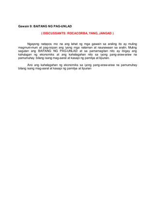Gawain 9: BAITANG NG PAG-UNLAD
( DISCUSSANTS: ROCACORBA, YANG, JANGAD )
Ngayong natapos mo na ang lahat ng mga gawain sa araling ito ay muling
magmuni-muni at pag-isipan ang iyong mga nalaman at naunawaan sa aralin. Muling
sagutan ang BAITANG NG PAG-UNLAD at sa pamamagitan nito ay ibigay ang
kahulugan ng ekonomiks at ang kahalagahan nito sa iyong pang-araw-araw na
pamumuhay bilang isang mag-aaral at kasapi ng pamilya at lipunan.
Ano ang kahalagahan ng ekonomiks sa iyong pang-araw-araw na pamumuhay
bilang isang mag-aaral at kasapi ng pamilya at lipunan
 