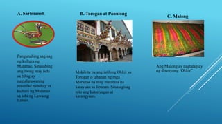 A. Sarimanok
Pangunahing sagisag
ng kultura ng
Maranao. Sinasabing
ang ibong may isda
sa bibig ay
naglalarawan ng
maunlad nabuhay at
kultura ng Maranao
sa tabi ng Lawa ng
Lanao.
B. Torogan at Panulong
Makikita pa ang istilong Okkir sa
Torogan o tahanan ng mga
Maranao na may matataas na
katayuan sa lipunan. Sinasagisag
nito ang katanyagan at
karangyaan.
C. Malong
Ang Malong ay nagtataglay
ng disenyong ‘Okkir”
 