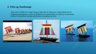 4. Vinta ng Zamboanga
Ang vinta na kilala rin sa mga tawag na lepa-lepa at sakayan ay isang tradisyunal na
bangkang matatagpuan sa pulo ng Mindanao na sumusimbolo sa makulay at mayamang
kultura at kasaysayan ng mga naninirahan sa kapuluan ng Sulu.
 