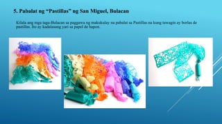 5. Pabalat ng “Pastillas” ng San Miguel, Bulacan
Kilala ang mga taga-Bulacan sa paggawa ng makukulay na pabalat sa Pastillas na kung tawagin ay borlas de
pastillas. Ito ay kadalasang yari sa papel de hapon.
 