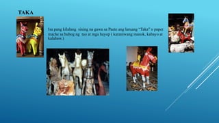 TAKA
Isa pang kilalang sining na gawa sa Paete ang laruang “Taka” o paper
mache sa hubog ng tao at mga hayop ( karaniwang manok, kabayo at
kalabaw.)
 