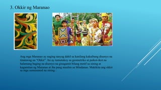 3. Okkir ng Maranao
Ang mga Maranao ay naging tanyag dahil sa kanilang kakaibang disenyo na
tinatawag na “Okkir”. Ito ay tumutukoy sa geometriko at paikot-ikot na
halamang baging na disenyo na ginagamit bilang motif sa sining at
kagamitan ng Maranao at iba pang muslim sa Mindanao. Makikita ang okkir
sa mga sumusunod na sining :
 