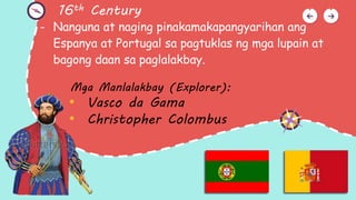 16th Century
- Nanguna at naging pinakamakapangyarihan ang
Espanya at Portugal sa pagtuklas ng mga lupain at
bagong daan sa paglalakbay.
Mga Manlalakbay (Explorer):
• Vasco da Gama
• Christopher Colombus
 