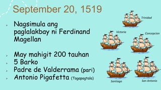 September 20, 1519
 Nagsimula ang
paglalakbay ni Ferdinand
Magellan
 May mahigit 200 tauhan
 5 Barko
 Padre de Valderrama (pari)
 Antonio Pigafetta (Tagapagtala)
Trinidad
Concepcion
Victoria
San Antonio
Santiago
 