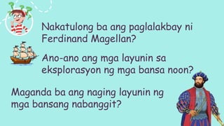 Nakatulong ba ang paglalakbay ni
Ferdinand Magellan?
Ano-ano ang mga layunin sa
eksplorasyon ng mga bansa noon?
Maganda ba ang naging layunin ng
mga bansang nabanggit?
 
