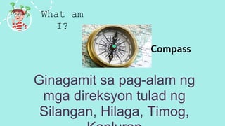 What am
I?
Ginagamit sa pag-alam ng
mga direksyon tulad ng
Silangan, Hilaga, Timog,
Compass
 