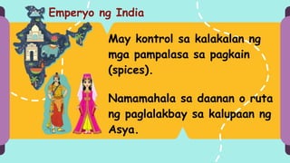 Emperyo ng India
May kontrol sa kalakalan ng
mga pampalasa sa pagkain
(spices).
Namamahala sa daanan o ruta
ng paglalakbay sa kalupaan ng
Asya.
 