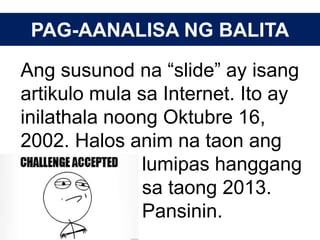 PAG-AANALISA NG BALITA
Ang susunod na “slide” ay isang
artikulo mula sa Internet. Ito ay
inilathala noong Oktubre 16,
2002. Halos anim na taon ang
lumipas hanggang
sa taong 2013.
Pansinin.
 