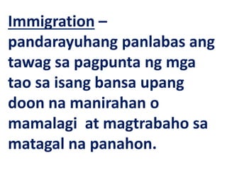 Immigration –
pandarayuhang panlabas ang
tawag sa pagpunta ng mga
tao sa isang bansa upang
doon na manirahan o
mamalagi at magtrabaho sa
matagal na panahon.
 