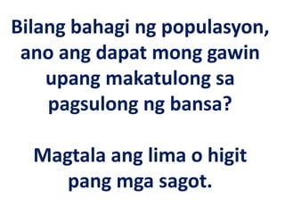 Bilang bahagi ng populasyon,
ano ang dapat mong gawin
upang makatulong sa
pagsulong ng bansa?
Magtala ang lima o higit
pang mga sagot.
 