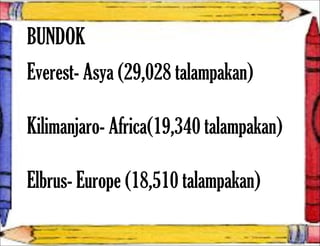 BUNDOK
Everest- Asya (29,028 talampakan)
Kilimanjaro- Africa(19,340 talampakan)
Elbrus- Europe (18,510 talampakan)
 
