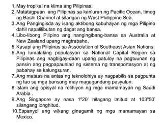 1.May tropikal na klima ang Pilipinas.
2.Matatagpuan ang Pilipinas sa kanluran ng Pacific Ocean, timog
ng Bashi Channel at silangan ng West Philippine Sea.
3.Ang Pangingisda ay isang aktibong kabuhayan ng mga Pilipino
dahil napalilibutan ng dagat ang bansa.
4.Libo-libong Pilipino ang nangingibang-bansa sa Australia at
New Zealand upang magtrabaho.
5.Kasapi ang Pilipinas sa Association of Southeast Asian Nations.
6.Ang lumalaking populasyon sa National Capital Region sa
Pilipinas ang nagbigay-daan upang patuloy na pagtuunan ng
pansin ang pagpapaunlad ng sistema ng transportasyon at ng
pabahay sa kalungsuran.
7.Ang mataas na antas ng teknolohiya ay nagpabilis sa pagpunta
ng tao sa mga bansang may magagandang pasyalan.
8.Islam ang opisyal na relihiyon ng mga mamamayan ng Saudi
Arabia .
9.Ang Singapore ay nasa 1º20’ hilagang latitud at 103º50’
silangang longhitud.
10.Espanyol ang wikang ginagamit ng mga mamamayan sa
Mexico.
 