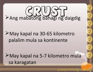 CRUST
Ang mabatong bahagi ng daigdig
May kapal na 30-65 kilometro
palalim mula sa kontinente
May kapal na 5-7 kilometro mula
sa karagatan
 