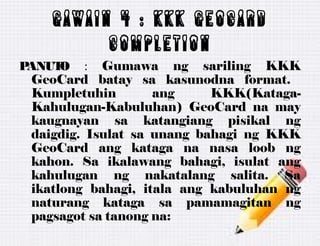 GAWAIN 4 : KKK geocard
completion
PANUTO : Gumawa ng sariling KKK
GeoCard batay sa kasunodna format.
Kumpletuhin ang KKK(Kataga-
Kahulugan-Kabuluhan) GeoCard na may
kaugnayan sa katangiang pisikal ng
daigdig. Isulat sa unang bahagi ng KKK
GeoCard ang kataga na nasa loob ng
kahon. Sa ikalawang bahagi, isulat ang
kahulugan ng nakatalang salita. Sa
ikatlong bahagi, itala ang kabuluhan ng
naturang kataga sa pamamagitan ng
pagsagot sa tanong na:
 