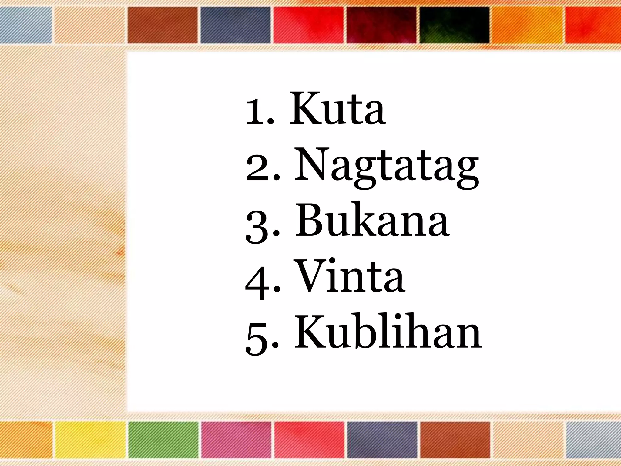 1. Kuta
2. Nagtatag
3. Bukana
4. Vinta
5. Kublihan
 