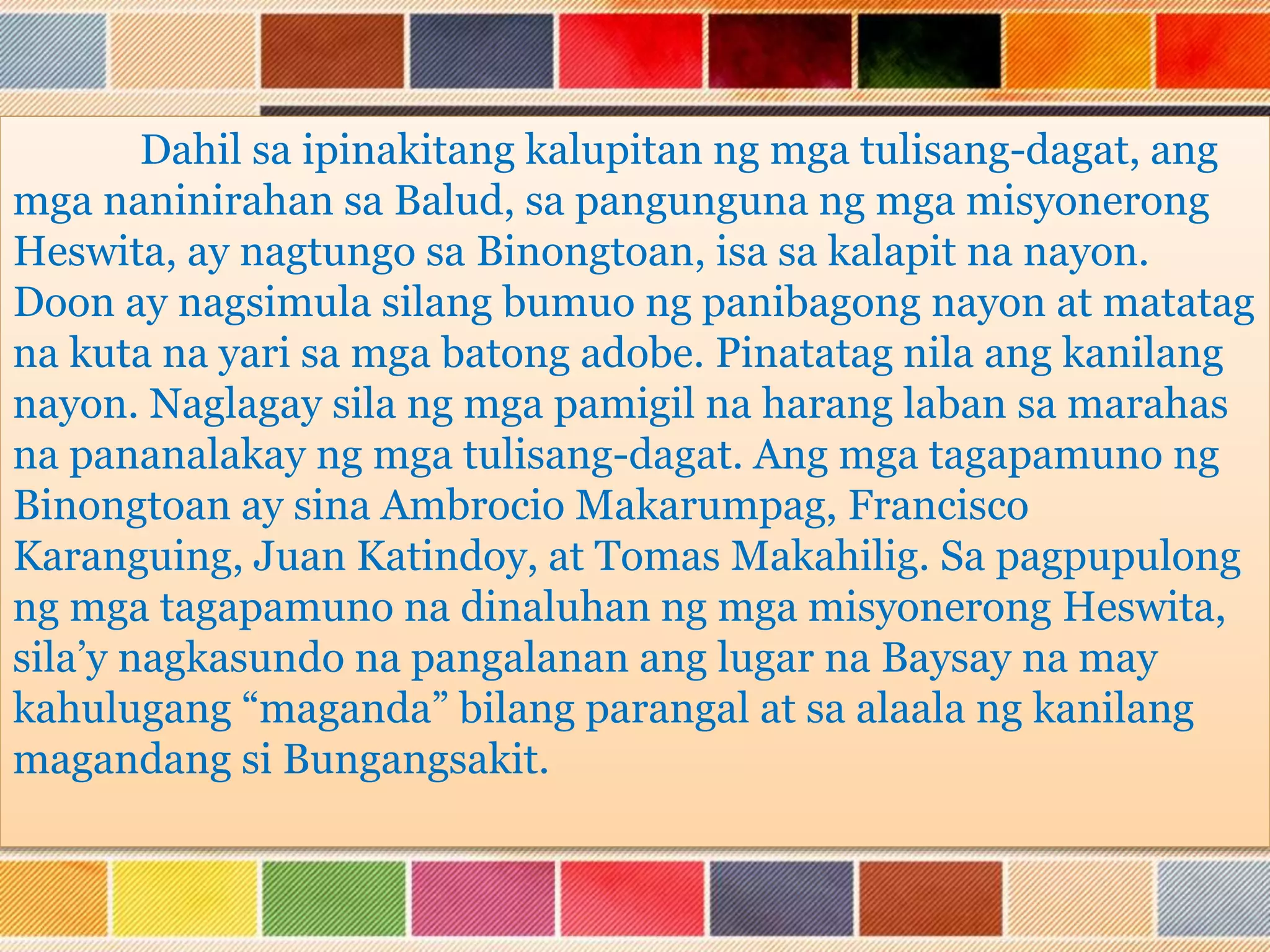 Dahil sa ipinakitang kalupitan ng mga tulisang-dagat, ang
mga naninirahan sa Balud, sa pangunguna ng mga misyonerong
Heswita, ay nagtungo sa Binongtoan, isa sa kalapit na nayon.
Doon ay nagsimula silang bumuo ng panibagong nayon at matatag
na kuta na yari sa mga batong adobe. Pinatatag nila ang kanilang
nayon. Naglagay sila ng mga pamigil na harang laban sa marahas
na pananalakay ng mga tulisang-dagat. Ang mga tagapamuno ng
Binongtoan ay sina Ambrocio Makarumpag, Francisco
Karanguing, Juan Katindoy, at Tomas Makahilig. Sa pagpupulong
ng mga tagapamuno na dinaluhan ng mga misyonerong Heswita,
sila’y nagkasundo na pangalanan ang lugar na Baysay na may
kahulugang “maganda” bilang parangal at sa alaala ng kanilang
magandang si Bungangsakit.
 