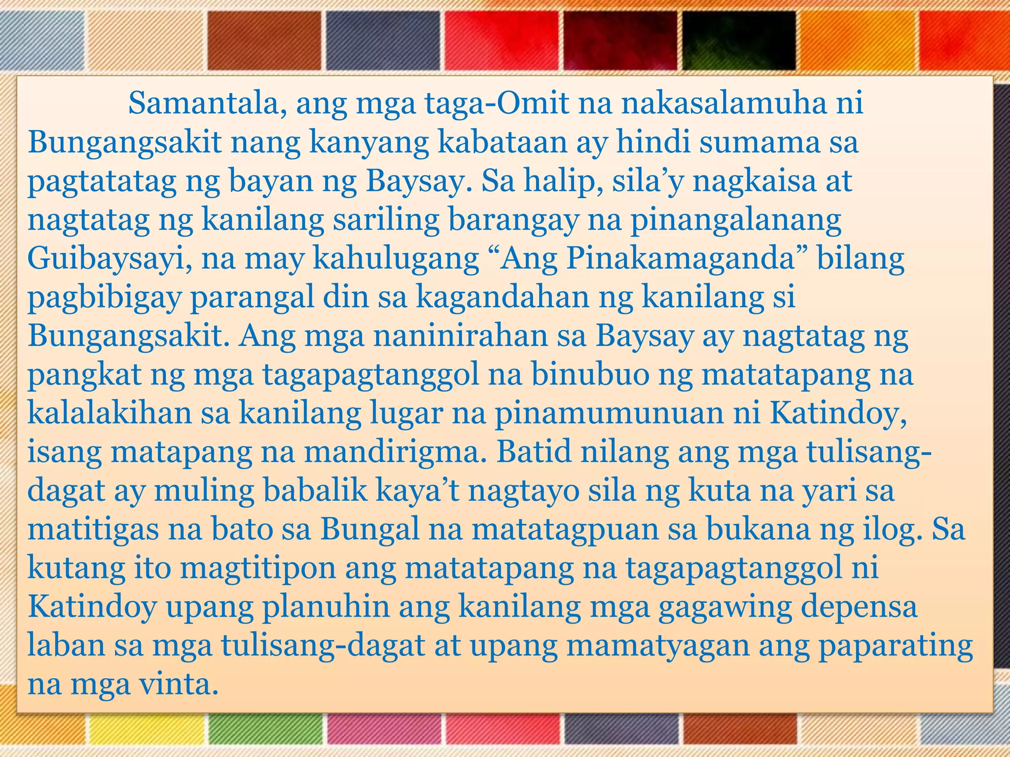 Samantala, ang mga taga-Omit na nakasalamuha ni
Bungangsakit nang kanyang kabataan ay hindi sumama sa
pagtatatag ng bayan ng Baysay. Sa halip, sila’y nagkaisa at
nagtatag ng kanilang sariling barangay na pinangalanang
Guibaysayi, na may kahulugang “Ang Pinakamaganda” bilang
pagbibigay parangal din sa kagandahan ng kanilang si
Bungangsakit. Ang mga naninirahan sa Baysay ay nagtatag ng
pangkat ng mga tagapagtanggol na binubuo ng matatapang na
kalalakihan sa kanilang lugar na pinamumunuan ni Katindoy,
isang matapang na mandirigma. Batid nilang ang mga tulisang-
dagat ay muling babalik kaya’t nagtayo sila ng kuta na yari sa
matitigas na bato sa Bungal na matatagpuan sa bukana ng ilog. Sa
kutang ito magtitipon ang matatapang na tagapagtanggol ni
Katindoy upang planuhin ang kanilang mga gagawing depensa
laban sa mga tulisang-dagat at upang mamatyagan ang paparating
na mga vinta.
 