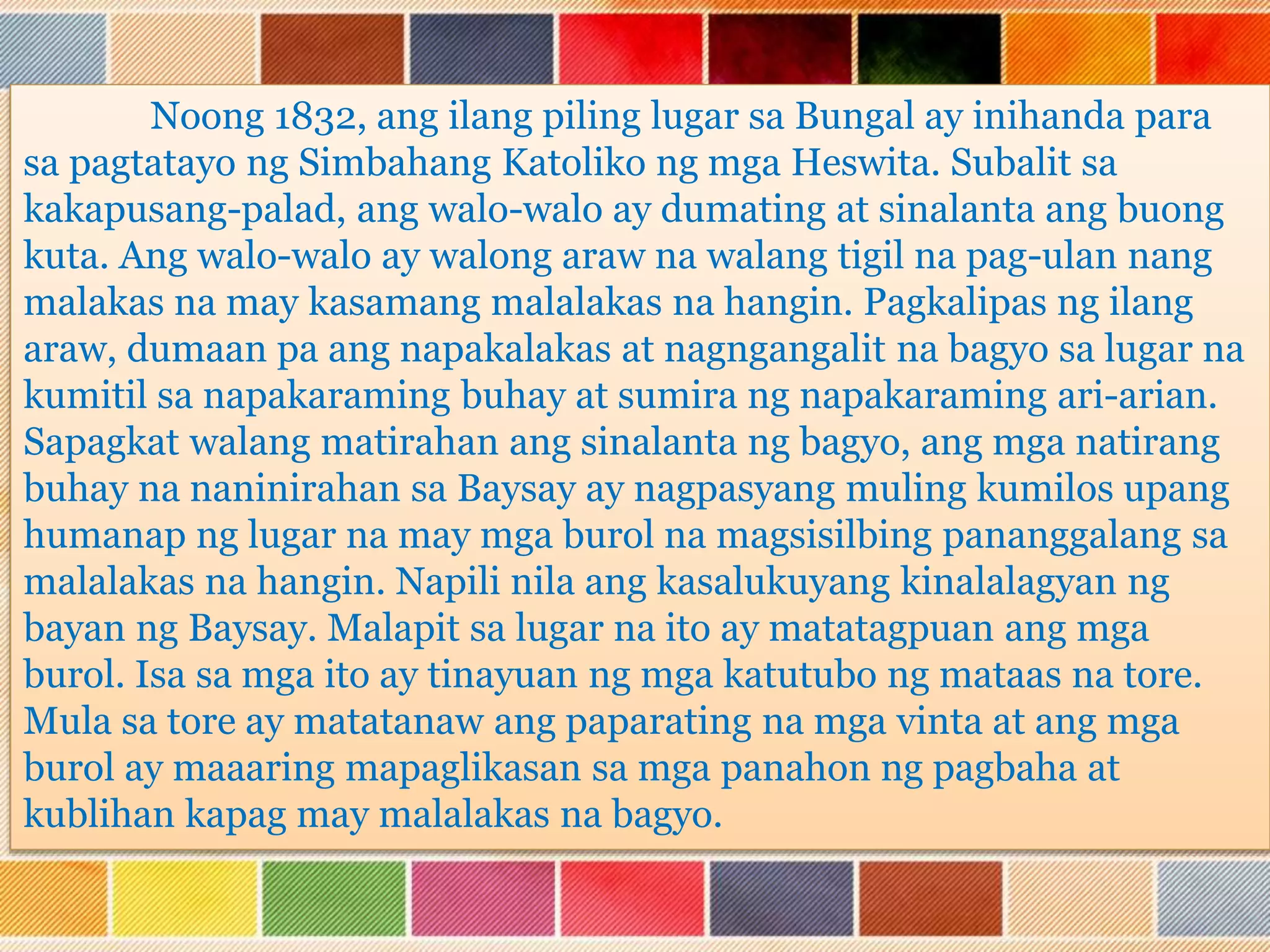 Noong 1832, ang ilang piling lugar sa Bungal ay inihanda para
sa pagtatayo ng Simbahang Katoliko ng mga Heswita. Subalit sa
kakapusang-palad, ang walo-walo ay dumating at sinalanta ang buong
kuta. Ang walo-walo ay walong araw na walang tigil na pag-ulan nang
malakas na may kasamang malalakas na hangin. Pagkalipas ng ilang
araw, dumaan pa ang napakalakas at nagngangalit na bagyo sa lugar na
kumitil sa napakaraming buhay at sumira ng napakaraming ari-arian.
Sapagkat walang matirahan ang sinalanta ng bagyo, ang mga natirang
buhay na naninirahan sa Baysay ay nagpasyang muling kumilos upang
humanap ng lugar na may mga burol na magsisilbing pananggalang sa
malalakas na hangin. Napili nila ang kasalukuyang kinalalagyan ng
bayan ng Baysay. Malapit sa lugar na ito ay matatagpuan ang mga
burol. Isa sa mga ito ay tinayuan ng mga katutubo ng mataas na tore.
Mula sa tore ay matatanaw ang paparating na mga vinta at ang mga
burol ay maaaring mapaglikasan sa mga panahon ng pagbaha at
kublihan kapag may malalakas na bagyo.
 