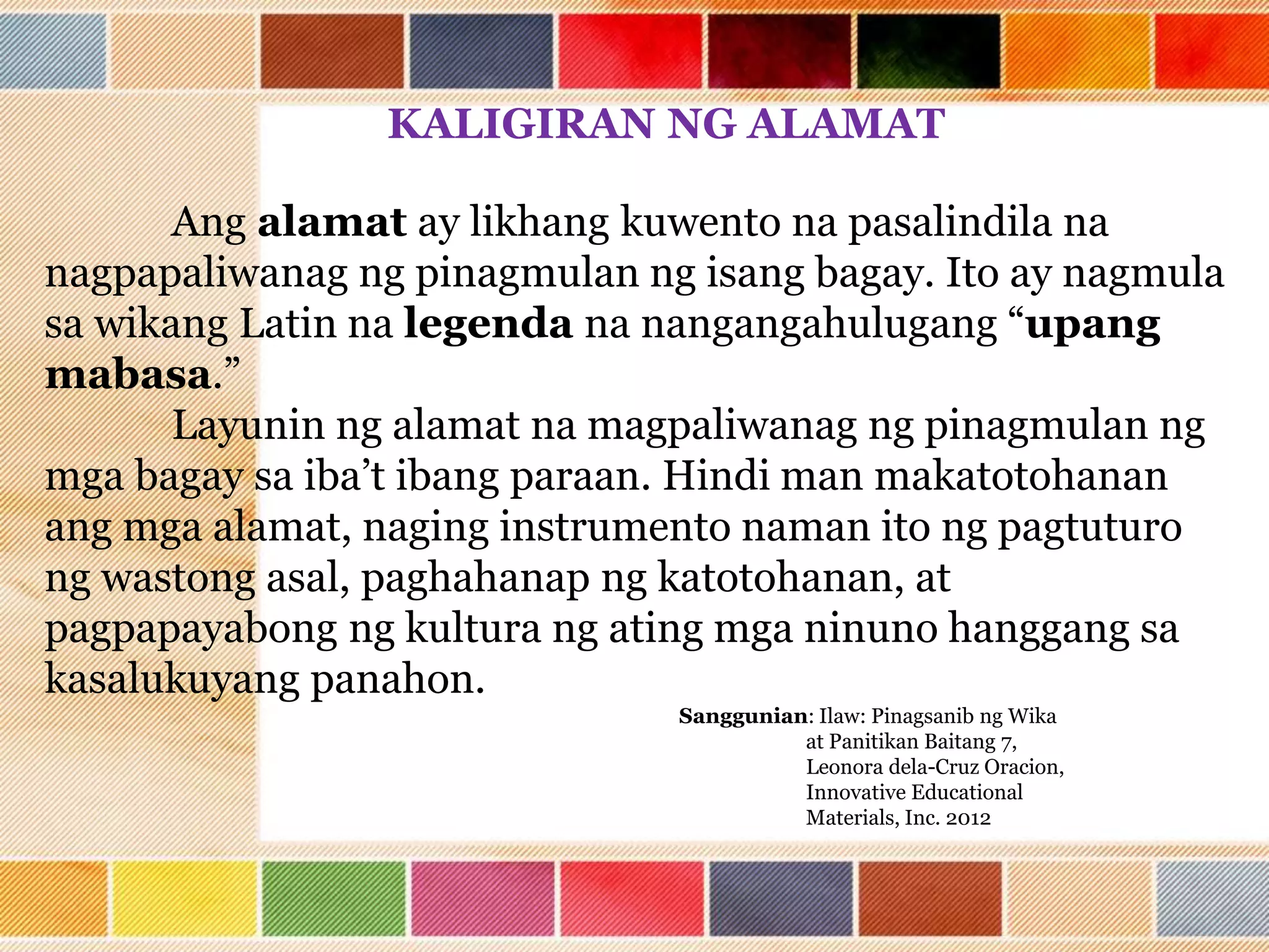 KALIGIRAN NG ALAMAT
Ang alamat ay likhang kuwento na pasalindila na
nagpapaliwanag ng pinagmulan ng isang bagay. Ito ay nagmula
sa wikang Latin na legenda na nangangahulugang “upang
mabasa.”
Layunin ng alamat na magpaliwanag ng pinagmulan ng
mga bagay sa iba’t ibang paraan. Hindi man makatotohanan
ang mga alamat, naging instrumento naman ito ng pagtuturo
ng wastong asal, paghahanap ng katotohanan, at
pagpapayabong ng kultura ng ating mga ninuno hanggang sa
kasalukuyang panahon.
Sanggunian: Ilaw: Pinagsanib ng Wika
at Panitikan Baitang 7,
Leonora dela-Cruz Oracion,
Innovative Educational
Materials, Inc. 2012
 