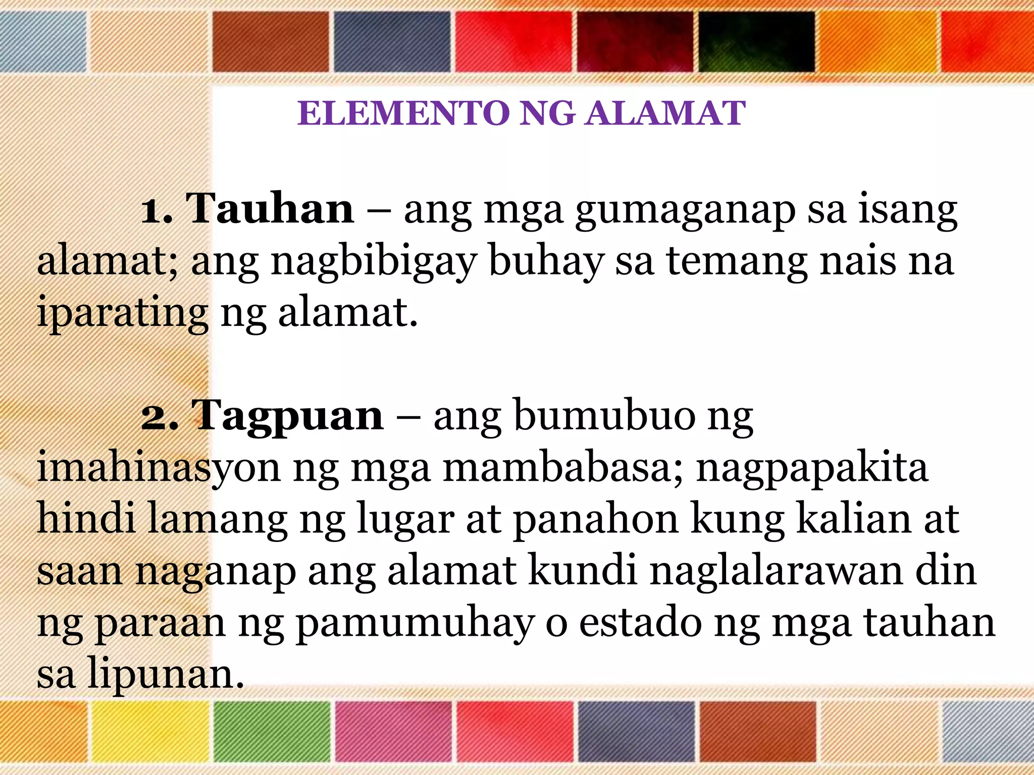 ELEMENTO NG ALAMAT
1. Tauhan – ang mga gumaganap sa isang
alamat; ang nagbibigay buhay sa temang nais na
iparating ng alamat.
2. Tagpuan – ang bumubuo ng
imahinasyon ng mga mambabasa; nagpapakita
hindi lamang ng lugar at panahon kung kalian at
saan naganap ang alamat kundi naglalarawan din
ng paraan ng pamumuhay o estado ng mga tauhan
sa lipunan.
 