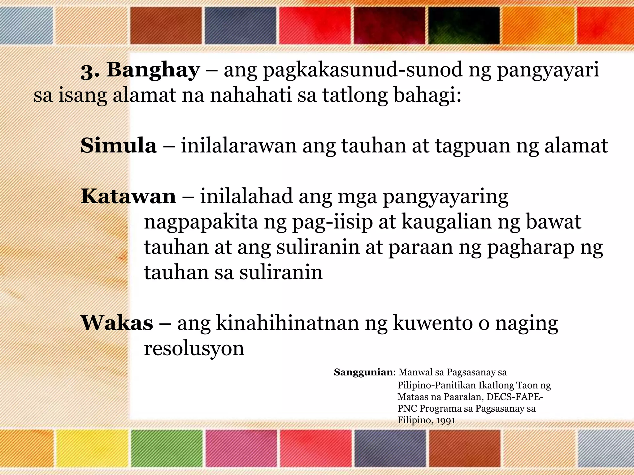 3. Banghay – ang pagkakasunud-sunod ng pangyayari
sa isang alamat na nahahati sa tatlong bahagi:
Simula – inilalarawan ang tauhan at tagpuan ng alamat
Katawan – inilalahad ang mga pangyayaring
nagpapakita ng pag-iisip at kaugalian ng bawat
tauhan at ang suliranin at paraan ng pagharap ng
tauhan sa suliranin
Wakas – ang kinahihinatnan ng kuwento o naging
resolusyon
Sanggunian: Manwal sa Pagsasanay sa
Pilipino-Panitikan Ikatlong Taon ng
Mataas na Paaralan, DECS-FAPE-
PNC Programa sa Pagsasanay sa
Filipino, 1991
 