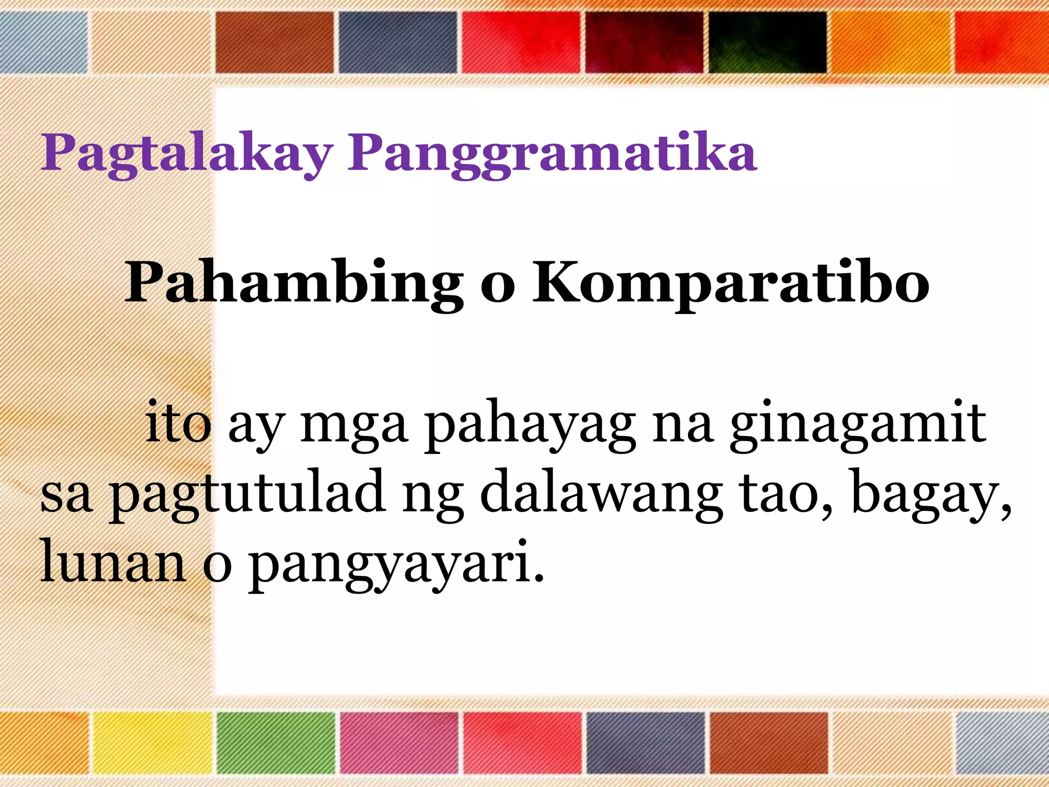 Pagtalakay Panggramatika
Pahambing o Komparatibo
ito ay mga pahayag na ginagamit
sa pagtutulad ng dalawang tao, bagay,
lunan o pangyayari.
 
