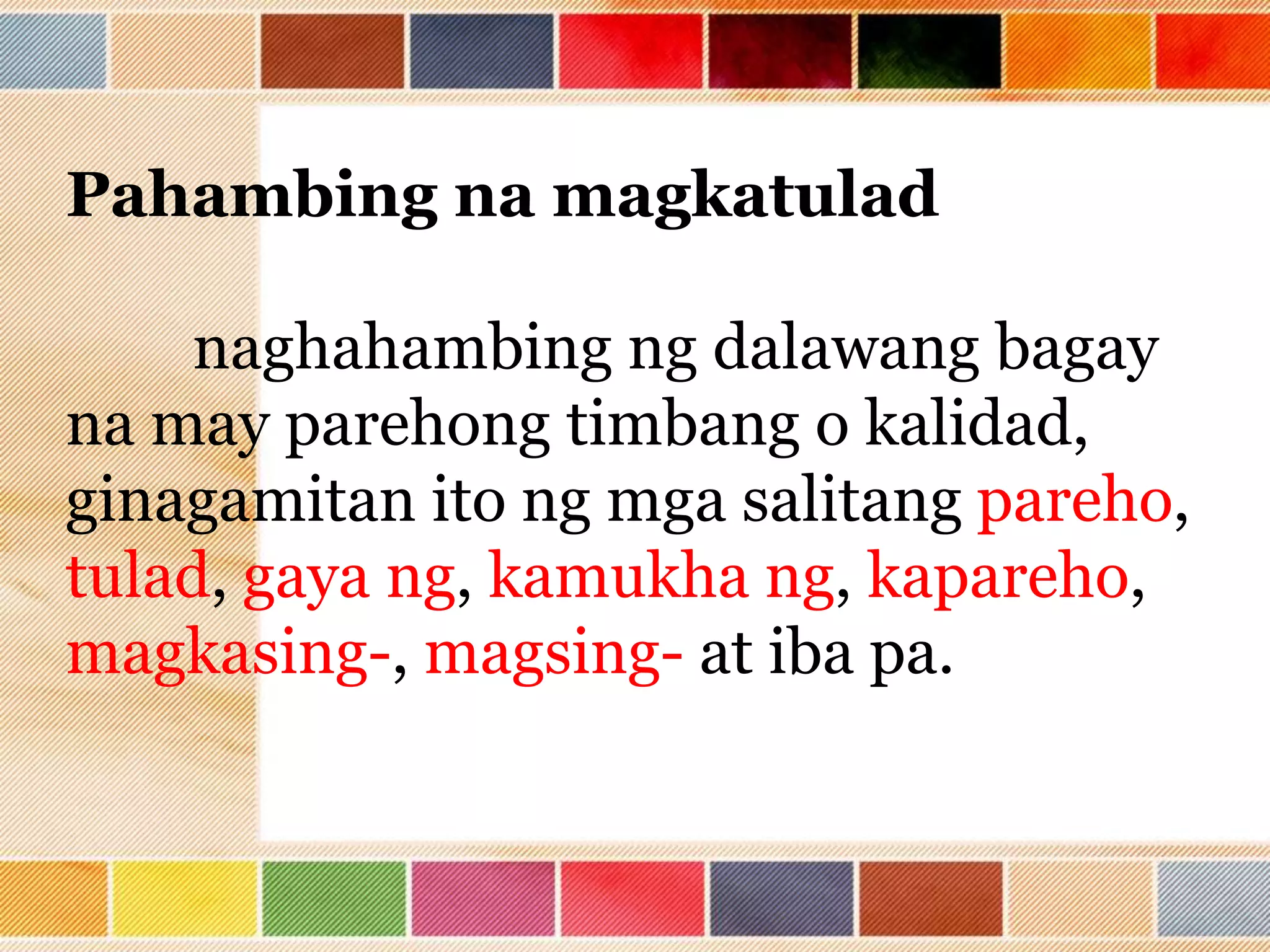 Pahambing na magkatulad
naghahambing ng dalawang bagay
na may parehong timbang o kalidad,
ginagamitan ito ng mga salitang pareho,
tulad, gaya ng, kamukha ng, kapareho,
magkasing-, magsing- at iba pa.
 