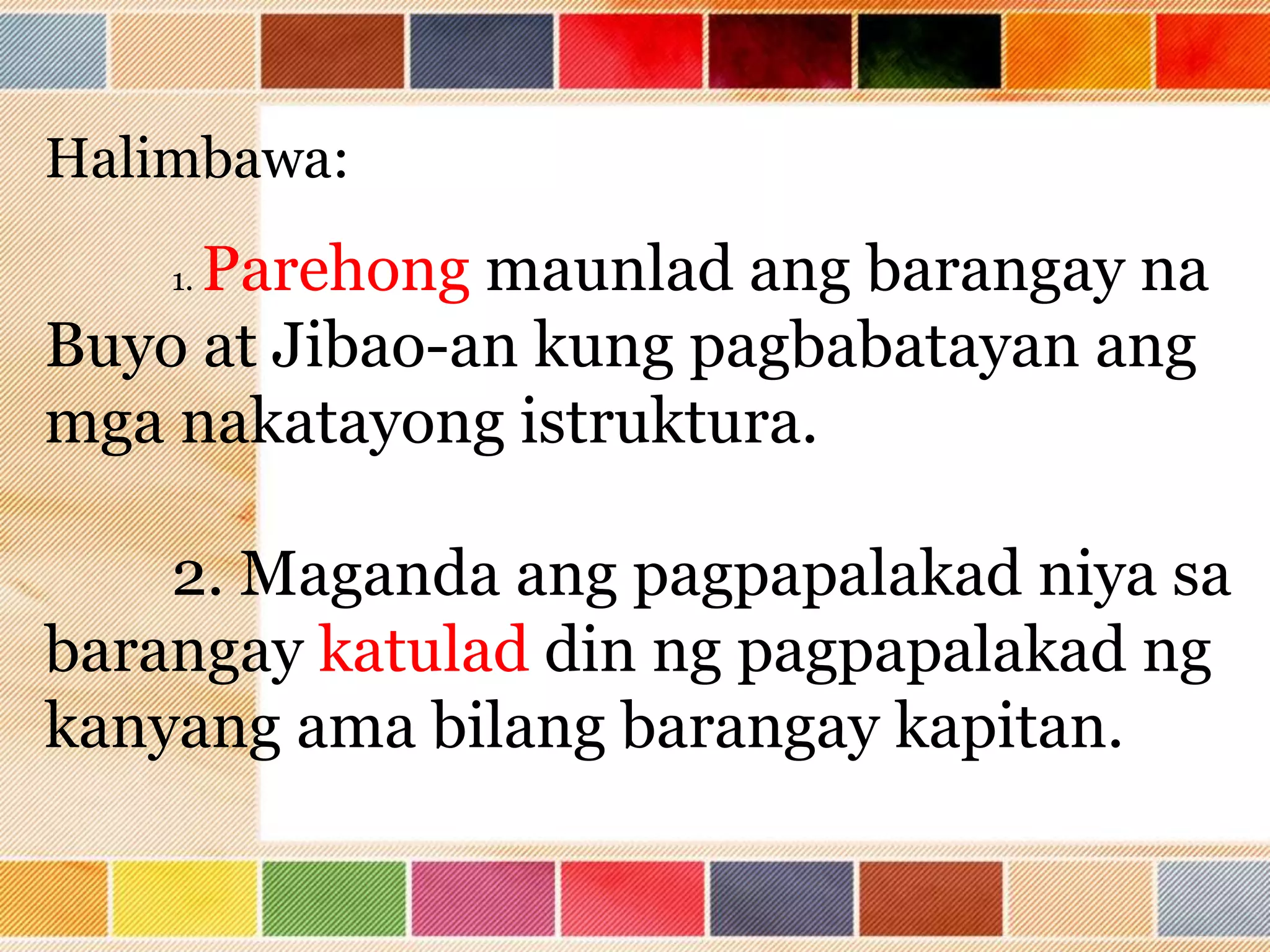 Halimbawa:
1. Parehong maunlad ang barangay na
Buyo at Jibao-an kung pagbabatayan ang
mga nakatayong istruktura.
2. Maganda ang pagpapalakad niya sa
barangay katulad din ng pagpapalakad ng
kanyang ama bilang barangay kapitan.
 
