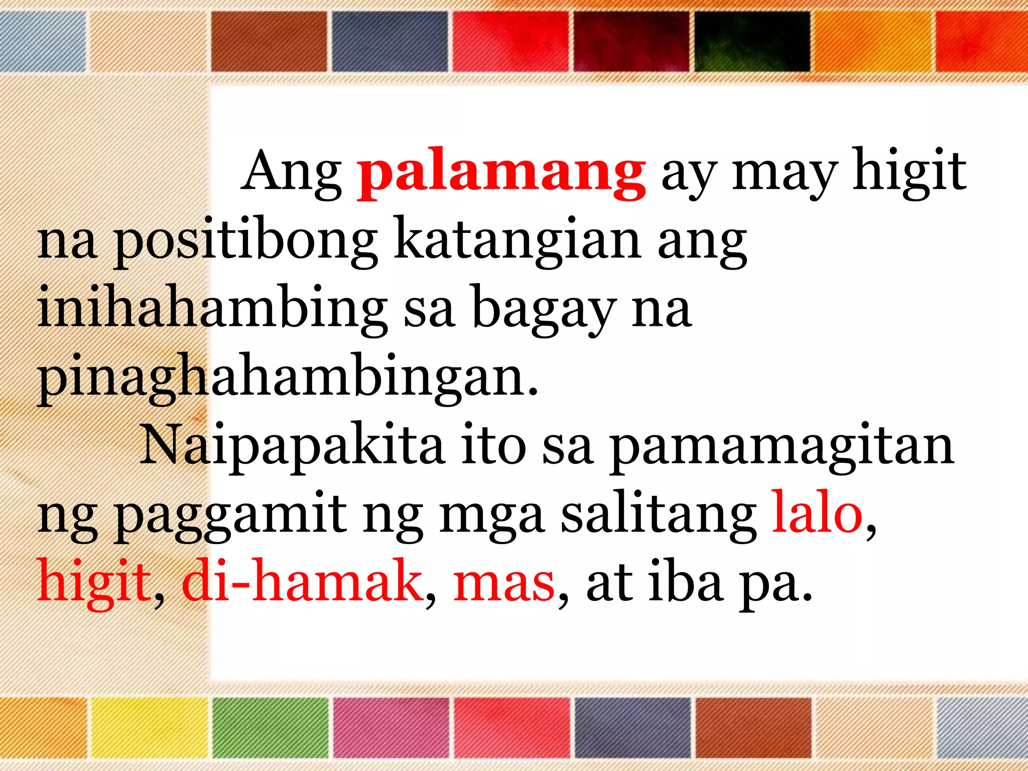Ang palamang ay may higit
na positibong katangian ang
inihahambing sa bagay na
pinaghahambingan.
Naipapakita ito sa pamamagitan
ng paggamit ng mga salitang lalo,
higit, di-hamak, mas, at iba pa.
 