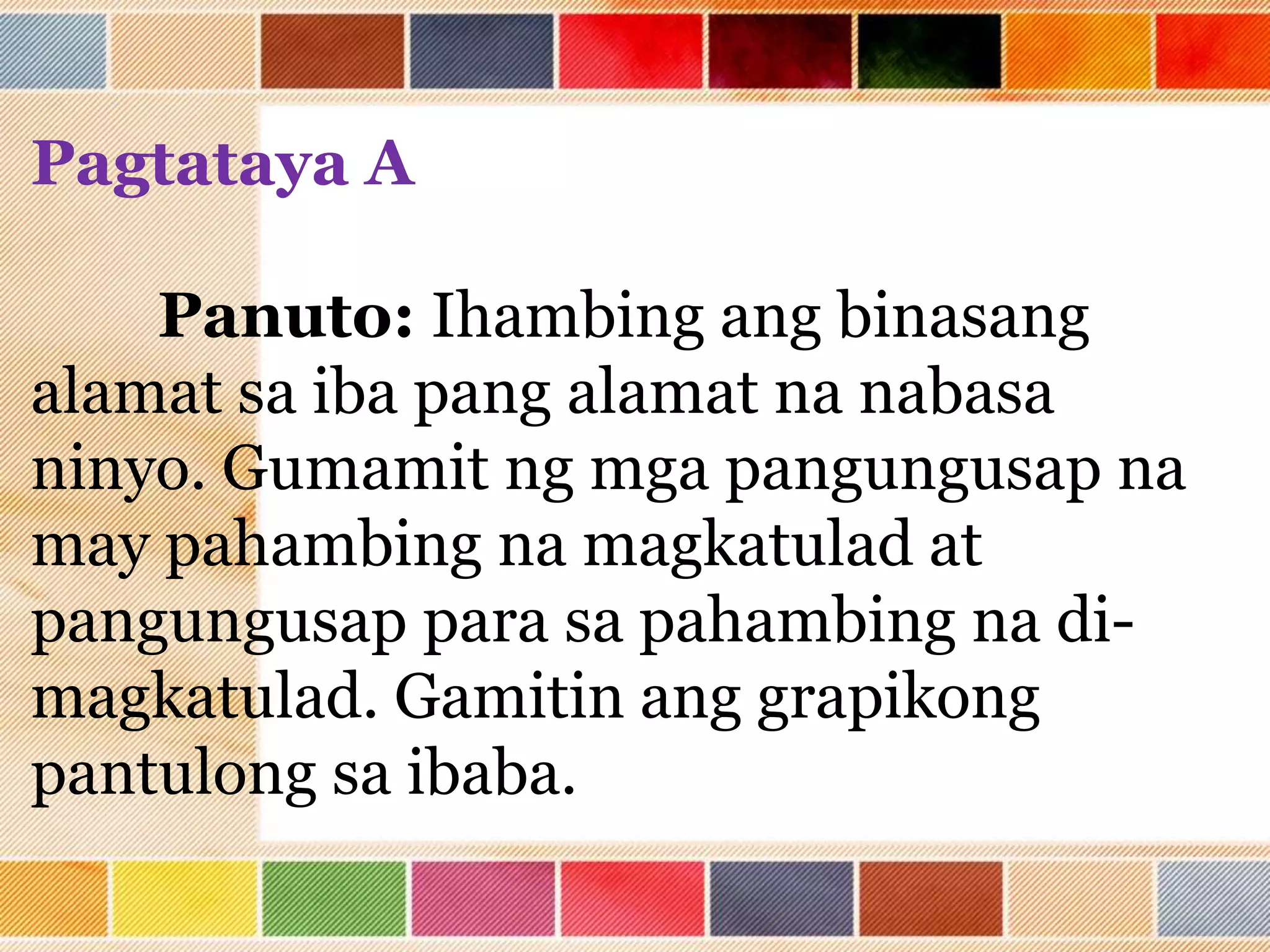 Pagtataya A
Panuto: Ihambing ang binasang
alamat sa iba pang alamat na nabasa
ninyo. Gumamit ng mga pangungusap na
may pahambing na magkatulad at
pangungusap para sa pahambing na di-
magkatulad. Gamitin ang grapikong
pantulong sa ibaba.
 