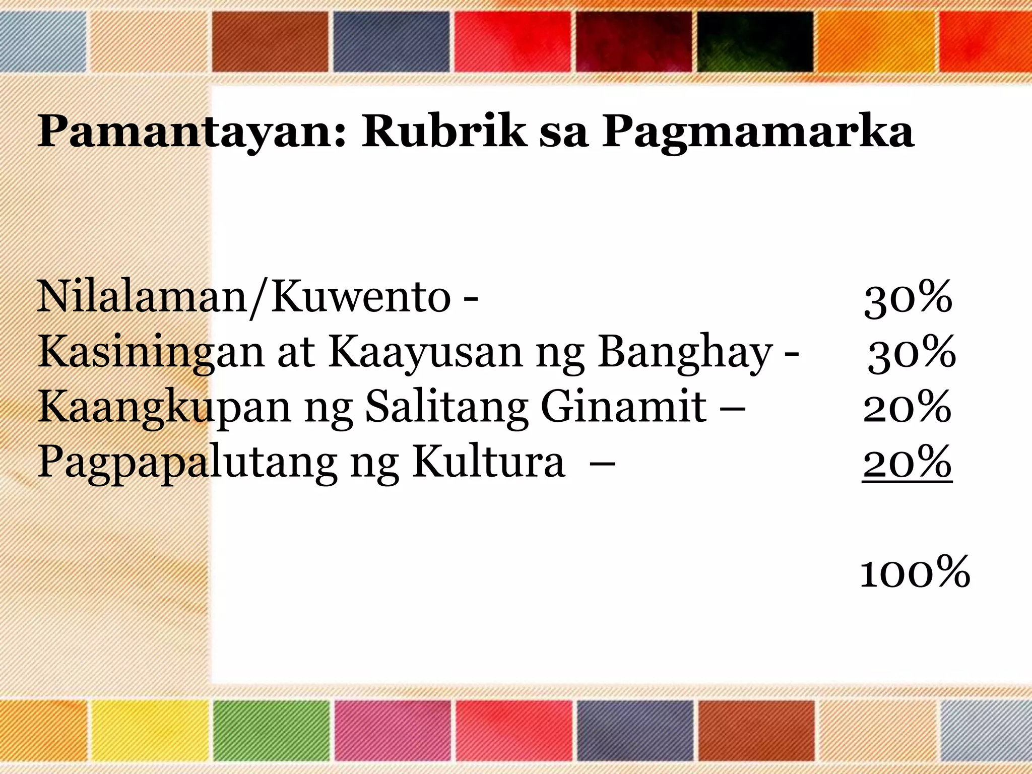 Pamantayan: Rubrik sa Pagmamarka
Nilalaman/Kuwento - 30%
Kasiningan at Kaayusan ng Banghay - 30%
Kaangkupan ng Salitang Ginamit – 20%
Pagpapalutang ng Kultura – 20%
100%
 