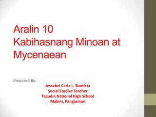 Aralin 10
Kabihasnang Minoan at
Mycenaean
Prepared By:
Jessabel Carla L. Bautista
Social Studies Teacher
Tagudin National High School
Mabini, Pangasinan

 
