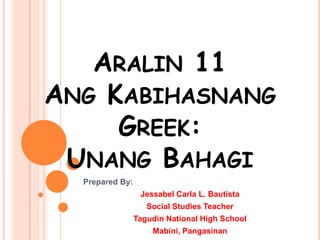 ARALIN 11
ANG KABIHASNANG
GREEK:
UNANG BAHAGI
Prepared By:
Jessabel Carla L. Bautista
Social Studies Teacher
Tagudin National High School
Mabini, Pangasinan

 