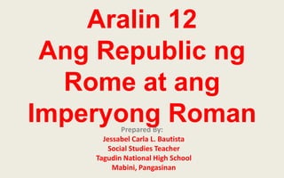 Aralin 12
Ang Republic ng
Rome at ang
Imperyong Roman
Prepared By:
Jessabel Carla L. Bautista
Social Studies Teacher
Tagudin National High School
Mabini, Pangasinan

 