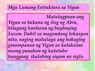 Mga Lumang Estruktura sa Vigan
Matatagpuan ang
Vigan sa bukana ng ilog ng Abra,
hilagang kanluran ng baybaying
Luzon. Dahil sa magandang lokasyon
nito, naging mahalaga ang bahaging
ginampanan ng Vigan sa kalakalan
noong panahon ng katutubo
hanggang ikalabing siyam na siglo.
 