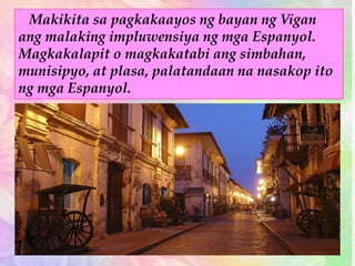 Makikita sa pagkakaayos ng bayan ng Vigan
ang malaking impluwensiya ng mga Espanyol.
Magkakalapit o magkakatabi ang simbahan,
munisipyo, at plasa, palatandaan na nasakop ito
ng mga Espanyol.
 