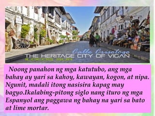 Noong panahon ng mga katutubo, ang mga
bahay ay yari sa kahoy, kawayan, kogon, at nipa.
Ngunit, madali itong nasisira kapag may
bagyo.Ikalabing-pitong siglo nang ituro ng mga
Espanyol ang paggawa ng bahay na yari sa bato
at lime mortar.
 