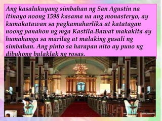 Ang kasalukuyang simbahan ng San Agustin na
itinayo noong 1598 kasama na ang monasteryo, ay
kumakatawan sa pagkamaharlika at katatagan
noong panahon ng mga Kastila.Bawat makakita ay
humahanga sa marilag at malaking gusali ng
simbahan. Ang pinto sa harapan nito ay puno ng
dibuhong bulaklak ng rosas.
 