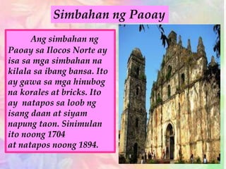 Ang simbahan ng
Paoay sa Ilocos Norte ay
isa sa mga simbahan na
kilala sa ibang bansa. Ito
ay gawa sa mga hinubog
na korales at bricks. Ito
ay natapos sa loob ng
isang daan at siyam
napung taon. Sinimulan
ito noong 1704
at natapos noong 1894.
Simbahan ng Paoay
 