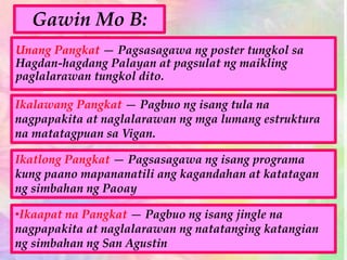 Ikatlong Pangkat — Pagsasagawa ng isang programa
kung paano mapananatili ang kagandahan at katatagan
ng simbahan ng Paoay
Unang Pangkat — Pagsasagawa ng poster tungkol sa
Hagdan-hagdang Palayan at pagsulat ng maikling
paglalarawan tungkol dito.
Ikalawang Pangkat — Pagbuo ng isang tula na
nagpapakita at naglalarawan ng mga lumang estruktura
na matatagpuan sa Vigan.
•Ikaapat na Pangkat — Pagbuo ng isang jingle na
nagpapakita at naglalarawan ng natatanging katangian
ng simbahan ng San Agustin
Gawin Mo B:
 